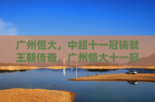 广州恒大,中超十一冠铸就王朝传奇,广州恒大十一冠铸就王朝传奇 广州恒大,中超十一冠铸就王朝传奇,广州恒大十一冠铸就王朝传奇