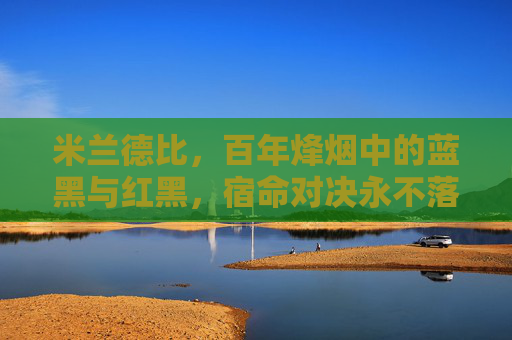 米兰德比,百年烽烟中的蓝黑与红黑,宿命对决永不落幕,百年米兰德比,蓝黑红黑的宿命对决永不落幕 米兰德比,百年烽烟中的蓝黑与红黑,宿命对决永不落幕,百年米兰德比,蓝黑红黑的宿命对决永不落幕