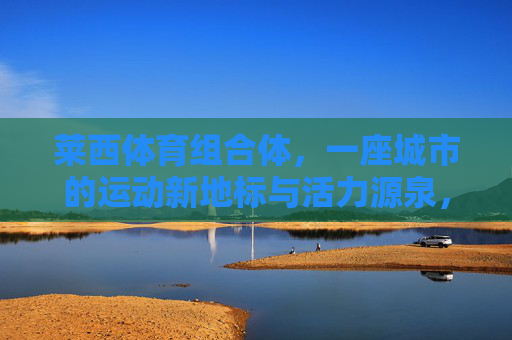 莱西体育组合体,一座城市的运动新地标与活力源泉,莱西体育组合体,城市运动新地标与活力源泉 莱西体育组合体,一座城市的运动新地标与活力源泉,莱西体育组合体,城市运动新地标与活力源泉