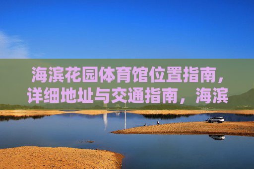 海滨花园体育馆位置指南,详细地址与交通指南,海滨花园体育馆位置与交通指南 海滨花园体育馆位置指南,详细地址与交通指南,海滨花园体育馆位置与交通指南