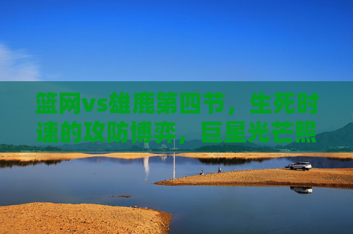 篮网vs雄鹿第四节,生死时速的攻防博弈,巨星光芒照亮终局,篮网vs雄鹿第四节生死时速,巨星攻防博弈照亮终局 篮网vs雄鹿第四节,生死时速的攻防博弈,巨星光芒照亮终局,篮网vs雄鹿第四节生死时速,巨星攻防博弈照亮终局