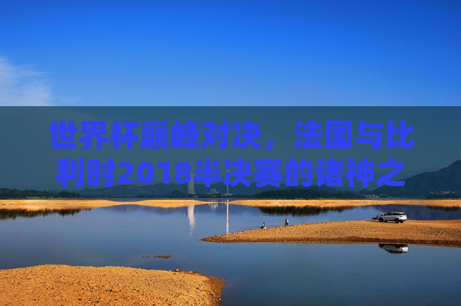 世界杯巅峰对决,法国与比利时2018半决赛的诸神之战,2018世界杯半决赛,法国vs比利时的诸神之战 世界杯巅峰对决,法国与比利时2018半决赛的诸神之战,2018世界杯半决赛,法国vs比利时的诸神之战
