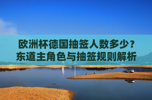 欧洲杯德国抽签人数多少?东道主角色与抽签规则解析 欧洲杯德国抽签人数多少?东道主角色与抽签规则解析