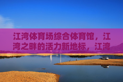 江湾体育场综合体育馆,江湾之畔的活力新地标,江湾之畔活力新地标——江湾体育场综合体育馆 江湾体育场综合体育馆,江湾之畔的活力新地标,江湾之畔活力新地标——江湾体育场综合体育馆