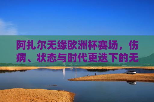 阿扎尔无缘欧洲杯赛场，伤病、状态与时代更迭下的无奈选择，阿扎尔无缘欧洲杯，伤病、状态与时代更迭的无奈