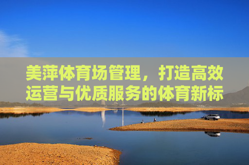 美萍体育场管理,打造高效运营与优质服务的体育新标杆,美萍体育场管理,高效运营与优质服务铸就体育新标杆 美萍体育场管理,打造高效运营与优质服务的体育新标杆,美萍体育场管理,高效运营与优质服务铸就体育新标杆