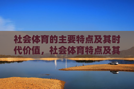 社会体育的主要特点及其时代价值,社会体育特点及其时代价值 社会体育的主要特点及其时代价值,社会体育特点及其时代价值
