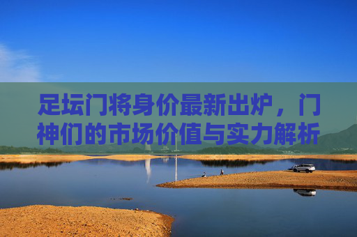 足坛门将身价最新出炉,门神们的市场价值与实力解析,足坛门将身价最新出炉,门神市场价值与实力解析 足坛门将身价最新出炉,门神们的市场价值与实力解析,足坛门将身价最新出炉,门神市场价值与实力解析