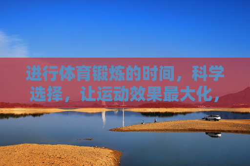 进行体育锻炼的时间,科学选择,让运动效果最大化,科学选时,运动效果最大化 进行体育锻炼的时间,科学选择,让运动效果最大化,科学选时,运动效果最大化