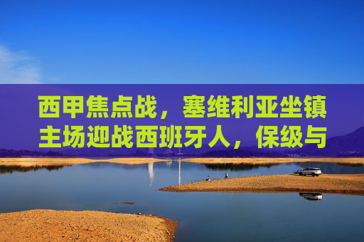 西甲焦点战,塞维利亚坐镇主场迎战西班牙人,保级与欧战之争的碰撞,西甲焦点战,塞维利亚主场迎战西班牙人,保级与欧战之争 西甲焦点战,塞维利亚坐镇主场迎战西班牙人,保级与欧战之争的碰撞,西甲焦点战,塞维利亚主场迎战西班牙人,保级与欧战之争