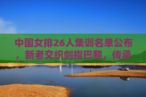 中国女排26人集训名单公布,新老交织剑指巴黎,传承中开创新篇 中国女排26人集训名单公布,新老交织剑指巴黎,传承中开创新篇