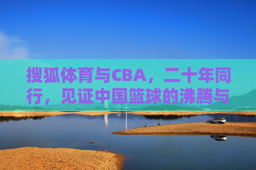 搜狐体育与CBA,二十年同行,见证中国篮球的沸腾与梦想,二十年同行,见证中国篮球沸腾与梦想 搜狐体育与CBA,二十年同行,见证中国篮球的沸腾与梦想,二十年同行,见证中国篮球沸腾与梦想