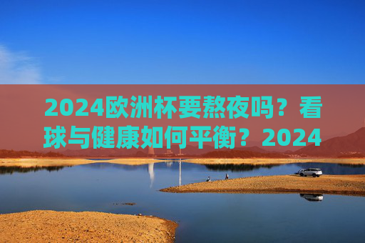 2024欧洲杯要熬夜吗?看球与健康如何平衡?2024欧洲杯看球,熬夜与健康如何平衡? 2024欧洲杯要熬夜吗?看球与健康如何平衡?2024欧洲杯看球,熬夜与健康如何平衡?