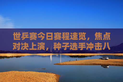世乒赛今日赛程速览,焦点对决上演,种子选手冲击八强,世乒赛今日赛程速览,焦点对决上演,种子选手冲击八强 世乒赛今日赛程速览,焦点对决上演,种子选手冲击八强,世乒赛今日赛程速览,焦点对决上演,种子选手冲击八强