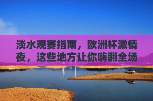 淡水观赛指南,欧洲杯激情夜,这些地方让你嗨翻全场!淡水欧洲杯观赛指南,激情夜嗨翻全场! 淡水观赛指南,欧洲杯激情夜,这些地方让你嗨翻全场!淡水欧洲杯观赛指南,激情夜嗨翻全场!