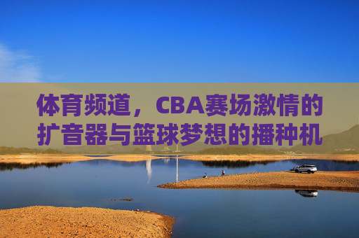 体育频道,CBA赛场激情的扩音器与篮球梦想的播种机,体育频道,CBA赛场的激情扩音器与梦想播种机 体育频道,CBA赛场激情的扩音器与篮球梦想的播种机,体育频道,CBA赛场的激情扩音器与梦想播种机