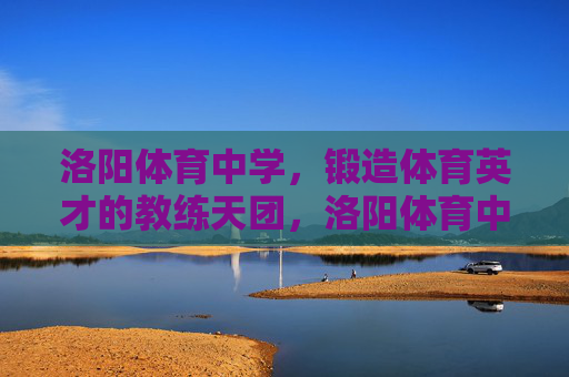 洛阳体育中学，锻造体育英才的教练天团，洛阳体育中学，教练天团铸就体育英才