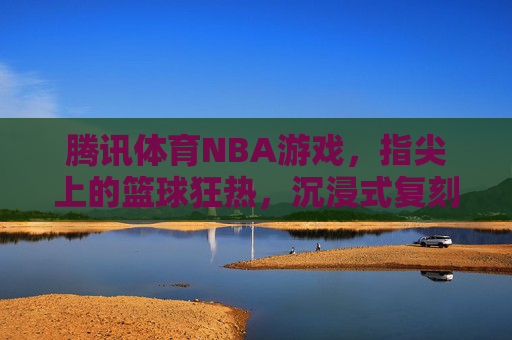 腾讯体育NBA游戏,指尖上的篮球狂热,沉浸式复刻赛场激情,腾讯体育NBA游戏,指尖沉浸,复刻赛场狂热 腾讯体育NBA游戏,指尖上的篮球狂热,沉浸式复刻赛场激情,腾讯体育NBA游戏,指尖沉浸,复刻赛场狂热