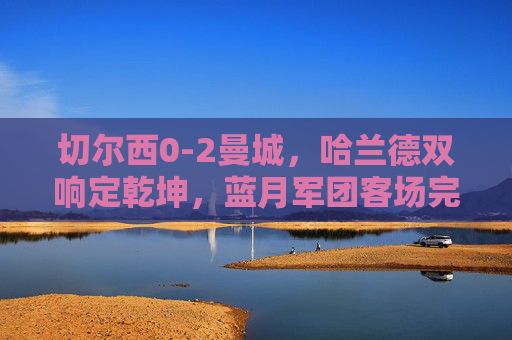 切尔西0-2曼城,哈兰德双响定乾坤,蓝月军团客场完胜蓝狮,哈兰德双响定乾坤,蓝月军团客场完胜蓝狮 切尔西0-2曼城,哈兰德双响定乾坤,蓝月军团客场完胜蓝狮,哈兰德双响定乾坤,蓝月军团客场完胜蓝狮