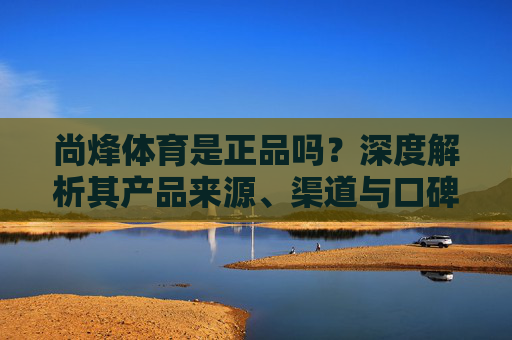 尚烽体育是正品吗?深度解析其产品来源、渠道与口碑,尚烽体育正品真相,深度解析产品来源、渠道与口碑 尚烽体育是正品吗?深度解析其产品来源、渠道与口碑,尚烽体育正品真相,深度解析产品来源、渠道与口碑