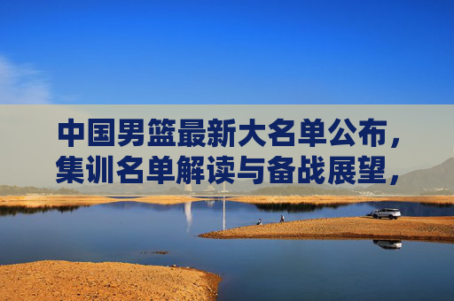 中国男篮最新大名单公布,集训名单解读与备战展望,中国男篮最新大名单公布,集训名单解读与备战展望 中国男篮最新大名单公布,集训名单解读与备战展望,中国男篮最新大名单公布,集训名单解读与备战展望