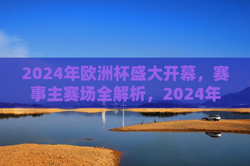 2024年欧洲杯盛大开幕,赛事主赛场全解析,2024年欧洲杯开幕,主赛场全解析 2024年欧洲杯盛大开幕,赛事主赛场全解析,2024年欧洲杯开幕,主赛场全解析