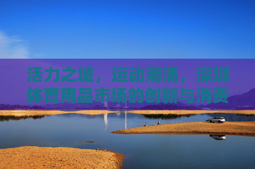 活力之城,运动潮涌,深圳体育用品市场的创新与消费图景,深圳体育用品市场,活力潮涌的创新与消费图景 活力之城,运动潮涌,深圳体育用品市场的创新与消费图景,深圳体育用品市场,活力潮涌的创新与消费图景