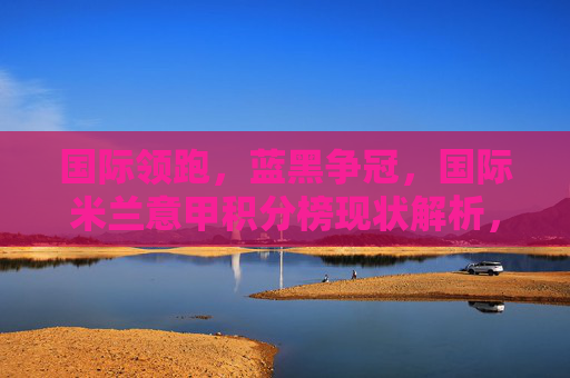 国际领跑,蓝黑争冠,国际米兰意甲积分榜现状解析,国际领跑蓝黑争冠,国际米兰意甲积分榜现状解析 国际领跑,蓝黑争冠,国际米兰意甲积分榜现状解析,国际领跑蓝黑争冠,国际米兰意甲积分榜现状解析