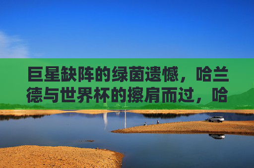 巨星缺阵的绿茵遗憾，哈兰德与世界杯的擦肩而过，哈兰德缺阵世界杯，绿茵巨星的遗憾