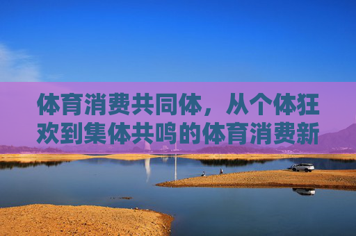 体育消费共同体,从个体狂欢到集体共鸣的体育消费新生态,体育消费共同体,从个体狂欢到集体共鸣的新生态 体育消费共同体,从个体狂欢到集体共鸣的体育消费新生态,体育消费共同体,从个体狂欢到集体共鸣的新生态