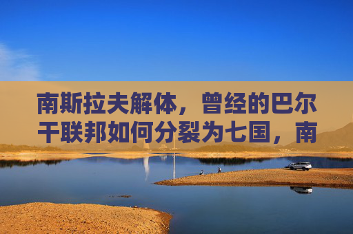 南斯拉夫解体,曾经的巴尔干联邦如何分裂为七国,南斯拉夫解体,巴尔干联邦分裂为七国 南斯拉夫解体,曾经的巴尔干联邦如何分裂为七国,南斯拉夫解体,巴尔干联邦分裂为七国