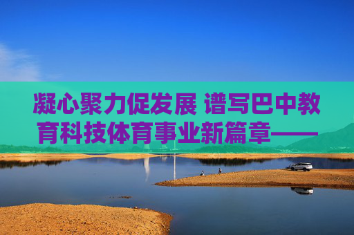 凝心聚力促发展 谱写巴中教育科技体育事业新篇章——巴中市教育科技体育局工作纪实 凝心聚力促发展 谱写巴中教育科技体育事业新篇章——巴中市教育科技体育局工作纪实