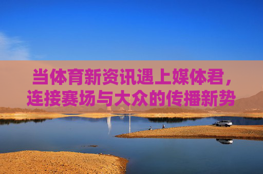 当体育新资讯遇上媒体君,连接赛场与大众的传播新势力,体育新资讯遇媒体君,连接赛场与大众的传播新势力 当体育新资讯遇上媒体君,连接赛场与大众的传播新势力,体育新资讯遇媒体君,连接赛场与大众的传播新势力
