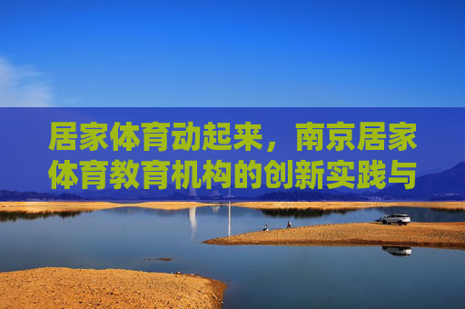 居家体育动起来，南京居家体育教育机构的创新实践与价值探索，居家体育动起来，南京教育机构的创新实践与价值探索