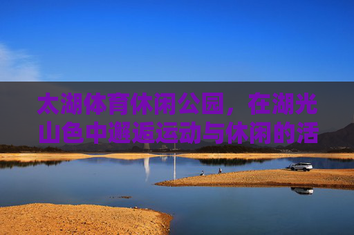 太湖体育休闲公园，在湖光山色中邂逅运动与休闲的活力密码，太湖体育休闲公园，湖光山色邂逅运动休闲的活力密码