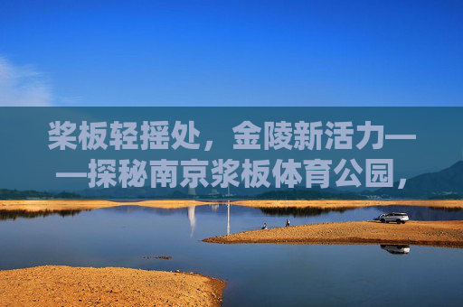 桨板轻摇处,金陵新活力——探秘南京浆板体育公园,南京浆板体育公园,桨板轻摇焕金陵活力 桨板轻摇处,金陵新活力——探秘南京浆板体育公园,南京浆板体育公园,桨板轻摇焕金陵活力