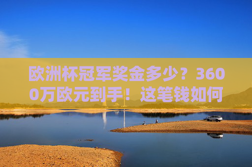 欧洲杯冠军奖金多少？3600万欧元到手！这笔钱如何分配？欧洲杯冠军奖金3600万欧元如何分配？