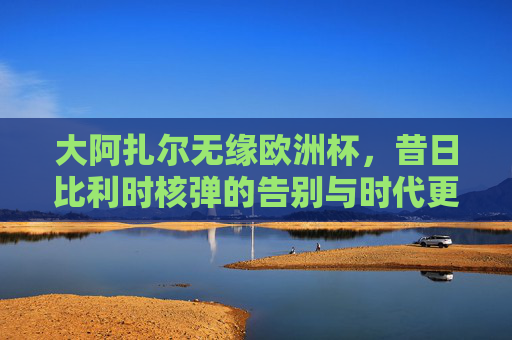 大阿扎尔无缘欧洲杯,昔日比利时核弹的告别与时代更迭,阿扎尔无缘欧洲杯,比利时核弹的告别与时代更迭 大阿扎尔无缘欧洲杯,昔日比利时核弹的告别与时代更迭,阿扎尔无缘欧洲杯,比利时核弹的告别与时代更迭