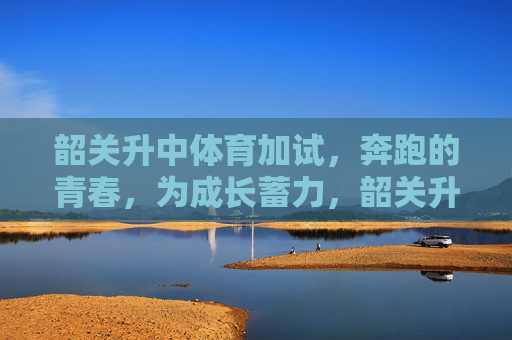 韶关升中体育加试，奔跑的青春，为成长蓄力，韶关升中体育加试，奔跑的青春，为成长蓄力