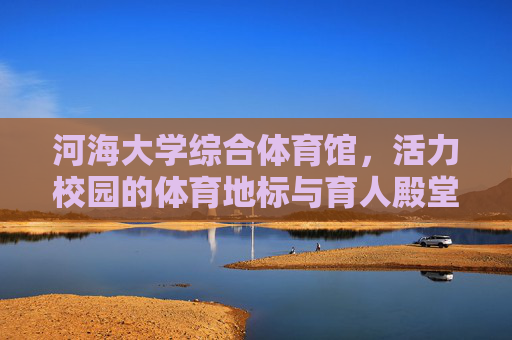 河海大学综合体育馆,活力校园的体育地标与育人殿堂,河海大学综合体育馆,活力校园体育地标与育人殿堂 河海大学综合体育馆,活力校园的体育地标与育人殿堂,河海大学综合体育馆,活力校园体育地标与育人殿堂
