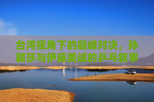 台湾视角下的巅峰对决,孙颖莎与伊藤美诚的乒乓叙事,中国视角下孙颖莎与伊藤美诚的巅峰乒乓对决 台湾视角下的巅峰对决,孙颖莎与伊藤美诚的乒乓叙事,中国视角下孙颖莎与伊藤美诚的巅峰乒乓对决