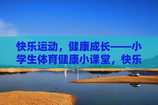 快乐运动，健康成长——小学生体育健康小课堂，快乐运动，健康成长——小学生体育健康小课堂