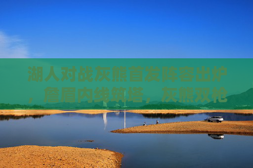 湖人对战灰熊首发阵容出炉,詹眉内线筑塔,灰熊双枪提速冲击西部排名,湖灰首发,詹眉内线筑塔 VS 双枪提速冲排名 湖人对战灰熊首发阵容出炉,詹眉内线筑塔,灰熊双枪提速冲击西部排名,湖灰首发,詹眉内线筑塔 VS 双枪提速冲排名