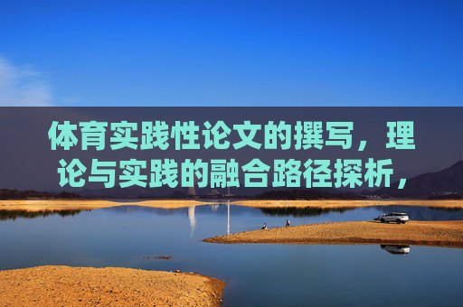 体育实践性论文的撰写,理论与实践的融合路径探析,体育实践性论文撰写中理论与实践融合路径探析 体育实践性论文的撰写,理论与实践的融合路径探析,体育实践性论文撰写中理论与实践融合路径探析