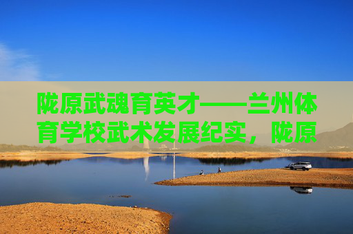 陇原武魂育英才——兰州体育学校武术发展纪实,陇原武魂育英才——兰州体育学校武术发展纪实 陇原武魂育英才——兰州体育学校武术发展纪实,陇原武魂育英才——兰州体育学校武术发展纪实