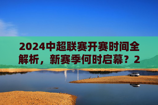 2024中超联赛开赛时间全解析，新赛季何时启幕？2024中超联赛新赛季开赛时间全解析