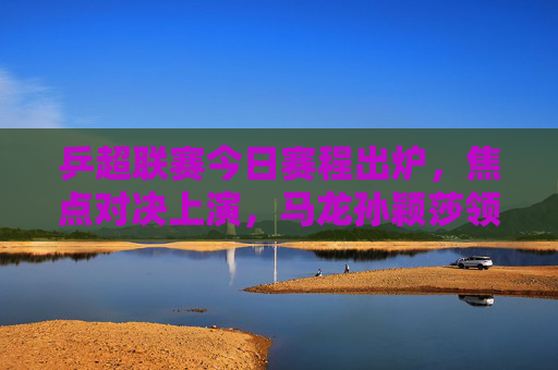 乒超联赛今日赛程出炉,焦点对决上演,马龙孙颖莎领衔出战,乒超联赛今日赛程,马龙孙颖莎领衔焦点对决 乒超联赛今日赛程出炉,焦点对决上演,马龙孙颖莎领衔出战,乒超联赛今日赛程,马龙孙颖莎领衔焦点对决