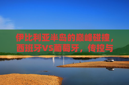 伊比利亚半岛的巅峰碰撞,西班牙VS葡萄牙,传控与爆发的足球史诗,伊比利亚巅峰对决,传控与爆发的足球史诗 伊比利亚半岛的巅峰碰撞,西班牙VS葡萄牙,传控与爆发的足球史诗,伊比利亚巅峰对决,传控与爆发的足球史诗