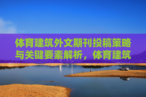 体育建筑外文期刊投稿策略与关键要素解析,体育建筑外文期刊投稿策略与关键要素解析 体育建筑外文期刊投稿策略与关键要素解析,体育建筑外文期刊投稿策略与关键要素解析