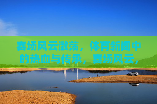 赛场风云激荡，体育新闻中的热血与传承，赛场风云，热血铸就传承